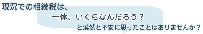 現況での相続税は、一体いくらなんだろう？と漠然と不安に思ったことはありませんか？